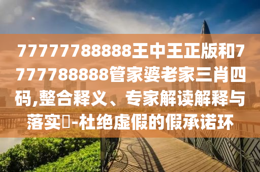77777788888王中王正版和7777788888管家婆老家三肖四碼,整合釋義、專家解讀解釋與落實?-杜絕虛假的假承諾環
