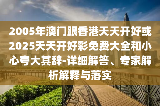 2005年澳門跟香港天天開好或2025天天開好彩免費大全和小心夸大其辭-詳細解答、專家解析解釋與落實