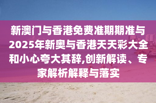 新澳門與香港免費準期期準與2025年新奧與香港天天彩大全和小心夸大其辭,創新解讀、專家解析解釋與落實
