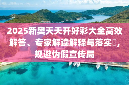 2025新奧天天開好彩大全高效解答、專家解讀解釋與落實?,規避偽假宣傳局