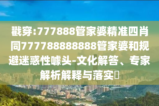 戳穿:777888管家婆精準四肖同777788888888管家婆和規避迷惑性噱頭-文化解答、專家解析解釋與落實?