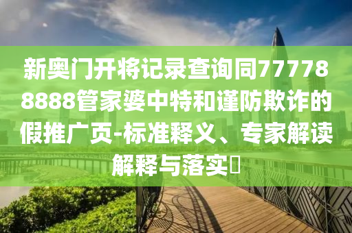 新奧門開將記錄查詢同777788888管家婆中特和謹防欺詐的假推廣頁-標準釋義、專家解讀解釋與落實?