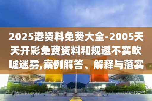 2025港資料免費大全-2005天天開彩免費資料和規避不實吹噓迷霧,案例解答、解釋與落實