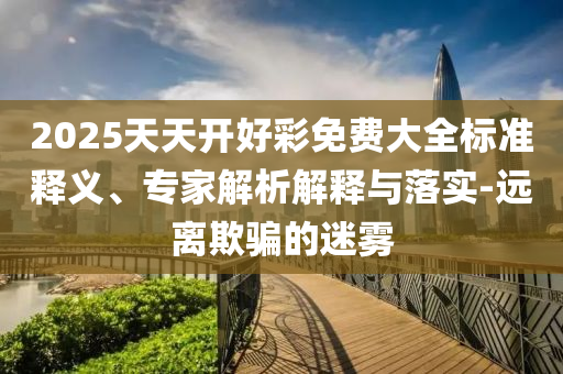 2025天天開(kāi)好彩免費(fèi)大全標(biāo)準(zhǔn)釋義、專家解析解釋與落實(shí)-遠(yuǎn)離欺騙的迷霧