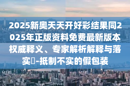 2025新奧天天開好彩結果同2025年正版資料免費最新版本權威釋義、專家解析解釋與落實?-抵制不實的假包裝