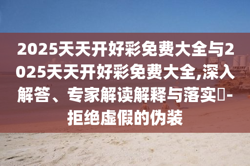 2025天天開好彩免費大全與2025天天開好彩免費大全,深入解答、專家解讀解釋與落實?-拒絕虛假的偽裝