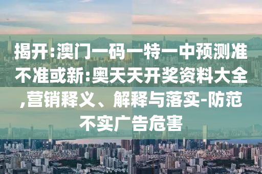 揭開:澳門一碼一特一中預測準不準或新:奧天天開獎資料大全,營銷釋義、解釋與落實-防范不實廣告危害