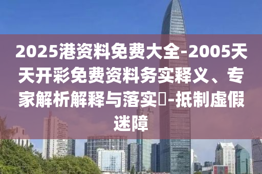 2025港資料免費大全-2005天天開彩免費資料務實釋義、專家解析解釋與落實?-抵制虛假迷障